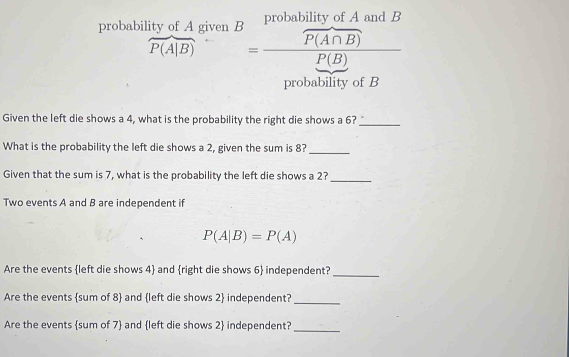 probability of A given B probability of A and B
widehat P(A|B)=frac widehat P(A∩ B)P(B)
probability of B
Given the left die shows a 4, what is the probability the right die shows a 6?_ 
What is the probability the left die shows a 2, given the sum is 8?_ 
Given that the sum is 7, what is the probability the left die shows a 2?_ 
Two events A and B are independent if
P(A|B)=P(A)
Are the events left die shows 4  and right die shows 6  independent?_ 
Are the events sum of 8  and left die shows 2  independent?_ 
Are the events sum of 7  and left die shows 2  independent?_