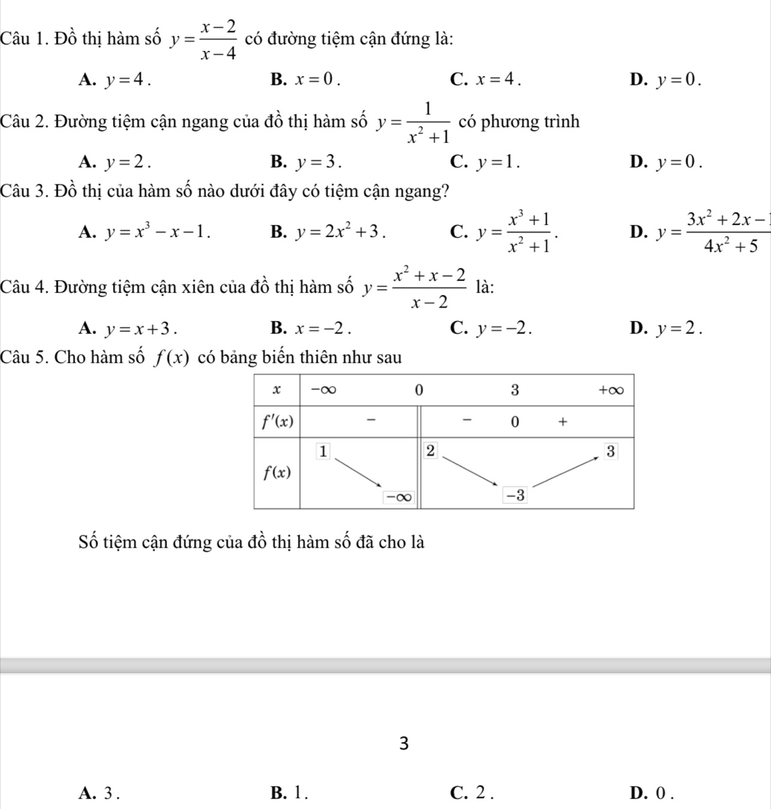 Đồ thị hàm số y= (x-2)/x-4  có đường tiệm cận đứng là:
A. y=4. B. x=0. C. x=4. D. y=0.
Câu 2. Đường tiệm cận ngang của đồ thị hàm số y= 1/x^2+1  có phương trình
A. y=2. B. y=3. C. y=1. D. y=0.
Câu 3. Đồ thị của hàm số nào dưới đây có tiệm cận ngang?
A. y=x^3-x-1. B. y=2x^2+3. C. y= (x^3+1)/x^2+1 . D. y= (3x^2+2x-)/4x^2+5 
Câu 4. Đường tiệm cận xiên của đồ thị hàm số y= (x^2+x-2)/x-2  là:
A. y=x+3. B. x=-2. C. y=-2. D. y=2.
Câu 5. Cho hàm số f(x) có bảng biến thiên như sau
Số tiệm cận đứng của đồ thị hàm số đã cho là
3
A. 3 . B. 1 . C. 2 . D. 0 .