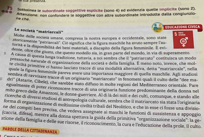 la  tu a presenza.
75 Sottolinea le subordinate soggettive esplicite (sono 4) ed evidenzia quelle implicite (sono 2).
Attenzione: non confondere le soggettive con altre subordinate introdotte dalla congiunzio-
ne che.
EDUCAZIONE CIVICA
Le società “matriarcali”
5 x
Molte delle società umane, compresa la nostra europea e occidentale, sono state
storicamente 'patriarcali'. Ciò significa che la figura maschile ha avuto sempre l'au-
, .
torità e la disponibilità dei beni materiali, a discapito della figura femminile. È evi-
dente, oltre che giusto, che questo modello sia, in gran parte del mondo, in via di superamento.
5 A causa di questa lunga tradizione, tuttavia, a noi sembra che il “patriarcato” costituisca un modo
pressoché naturale di organizzazione della società e della famiglia. É meno noto, invece, che mol-
te civiltà primitive ci hanno lasciato tracce di una modalità alternativa, detta “matriarcale”, nella
quale la figura femminile pareva avere una importanza maggiore di quella maschile. Agli studiosi
sembra di ravvisare tracce di un originario “matriarcato” in fenomeni quali il culto delle “dee ma-
dri" (Astarte, Cibele), che sarebbe stato diffuso in molte regioni del Mediterraneo orientale. Pare
egualmente di poter riconoscere tracce di una originaria funzione predominante della donna nel
mito greco delle Amazzoni, le donne-guerriere. Al di là dei miti e dei culti, comunque, e stando alle
ricerche di diversi studiosi di antropologia culturale, sembra che il matriarcato sia stata l’originaria
forma di organizzazione di moltissime civiltà tribali del Neolitico, e che in esse ci fosse una divisio-
ne dei compiti ben precisa, che vedeva assegnate ai maschi le funzioni di sussistenza e appoggio
(caccia, difesa), mentre alla donna spettava la guida della primitiva “organizzazione sociale”: la ge-
stione della famiglia e delle sue risorse, il riconoscimento, la cura e l’educazione della prole, il culto.
PAROLE DELLA CITTADINANZA