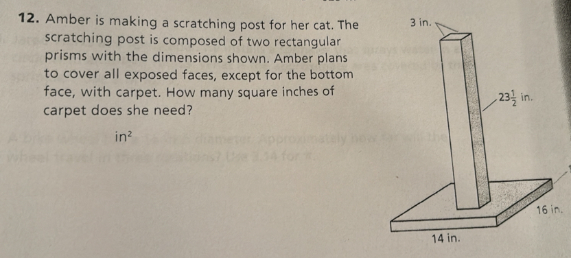 Amber is making a scratching post for her cat. The
scratching post is composed of two rectangular
prisms with the dimensions shown. Amber plans
to cover all exposed faces, except for the bottom
face, with carpet. How many square inches of
carpet does she need?
in^2.