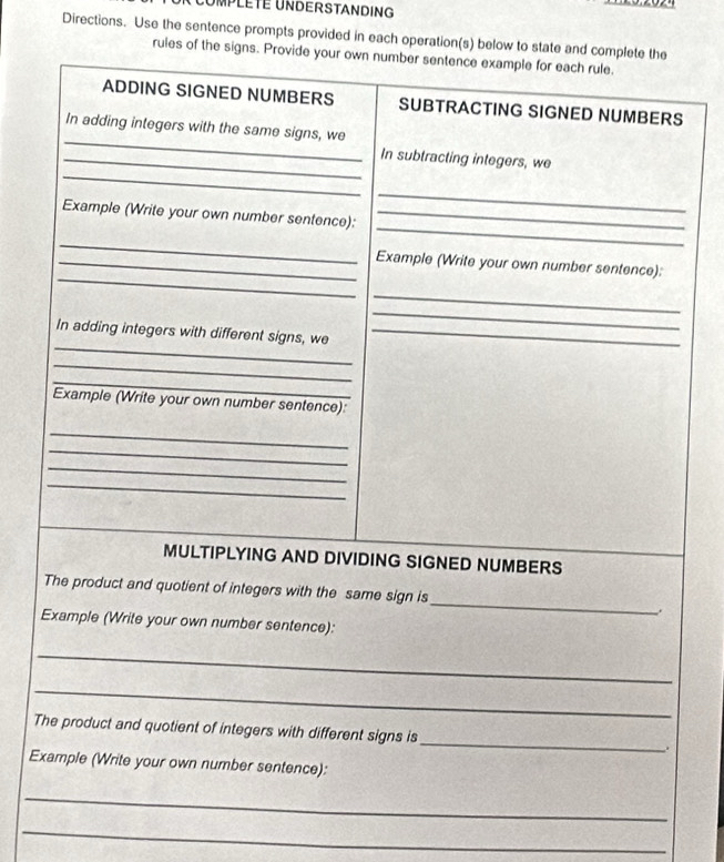 UMPLETE UNDERSTANDING 
Directions. Use the sentence prompts provided in each operation(s) below to state and complete the 
rules of the signs. Provide your own number sentence example for each rule. 
ADDING SIGNED NUMBERS SUBTRACTING SIGNED NUMBERS 
_ 
In adding integers with the same signs, we 
_ 
_In subtracting integers, we 
_ 
_ 
Example (Write your own number sentence):_ 
_ 
_ 
_Example (Write your own number sentence): 
_ 
_ 
_ 
In adding integers with different signs, we_ 
_ 
_ 
Example (Write your own number sentence): 
_ 
_ 
_ 
_ 
MULTIPLYING AND DIVIDING SIGNED NUMBERS 
The product and quotient of integers with the same sign is_ . 
Example (Write your own number sentence): 
_ 
_ 
_ 
The product and quotient of integers with different signs is 
. 
Example (Write your own number sentence): 
_ 
_