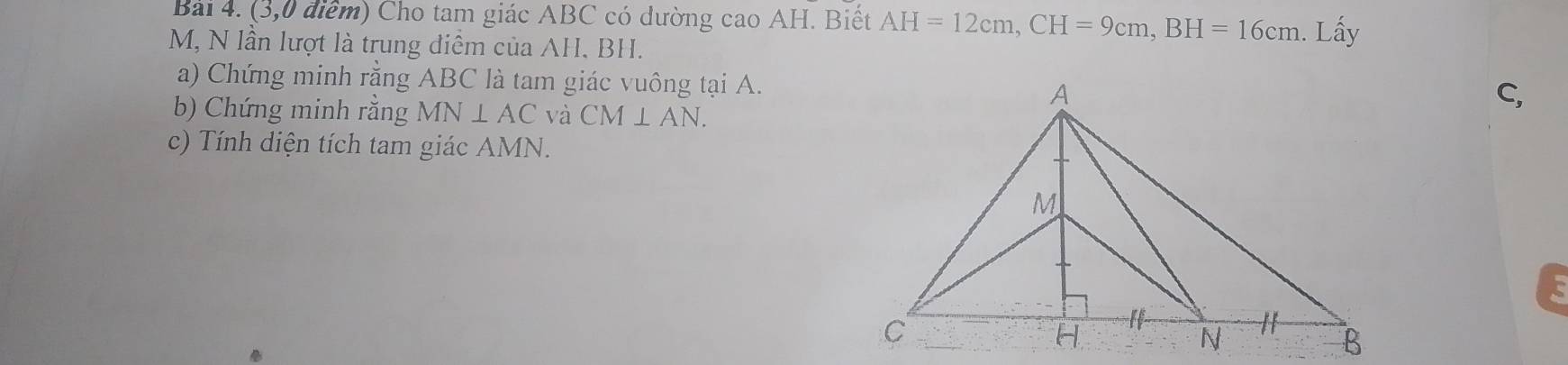 (3,0 điểm) Cho tam giác ABC có dường cao AH. Biết AH=12cm, CH=9cm, BH=16cm. Lấy
M, N lần lượt là trung điễm của AH, BH. 
a) Chứng minh rằng ABC là tam giác vuông tại A. 
b) Chứng minh rằng MN⊥ AC và CM⊥ AN. 
C, 
c) Tính diện tích tam giác AMN.