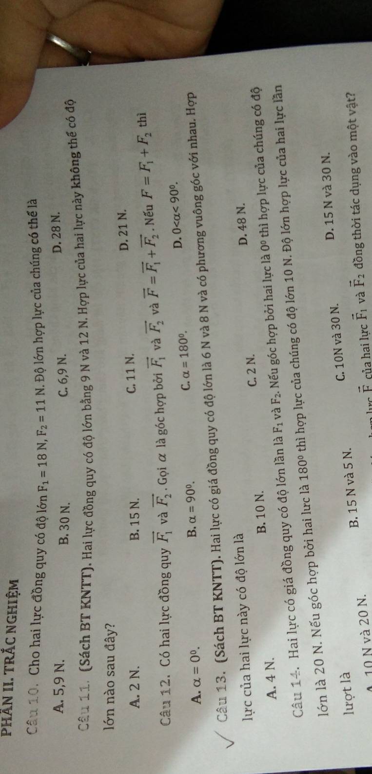 Phần II. trắc nghiệm
Câu 10. Cho hai lực đồng quy có độ lớn F_1=18N,F_2=11N. Độ lớn hợp lực của chúng có thể là
A. 5,9 N. B. 30 N. C. 6,9 N.
D. 28 N.
Câu 11. (Sách BT KNTT). Hai lực đồng quy có độ lớn bằng 9 N và 12 N. Hợp lực của hai lực này không thế có độ
lớn nào sau đây?
A. 2 N. B. 15 N. C. 11 N. D. 21 N.
Câu 12. Có hai lực đồng quy vector F_1 và vector F_2. Gọi α là góc hợp bởi vector F_1 và vector F_2 và vector F=vector F_1+vector F_2. Nếu F=F_1+F_2 thì
A. alpha =0^0.
B. alpha =90°.
C. alpha =180°.
D. 0 <90^0.
Câu 13. (Sách BT KNTT). Hai lực có giá đồng quy có độ lớn là 6 N và 8 N và có phương vuông góc với nhau. Hợp
lực của hai lực này có độ lớn là
C. 2 N.
A. 4 N. B. 10 N. D. 48 N.
Câu 14. Hai lực có giá đồng quy có độ lớn lần là F_1 và F_2. Nếu góc hợp bởi hai lực là 0^0 thì hợp lực của chúng có độ
lớn là 20 N. Nếu góc hợp bởi hai lưc là 180° thì hợp lực của chúng có độ lớn 10 N. Độ lớn hợp lực của hai lực lần
D. 15 N và 30 N.
lượt là
0 10 N và 20 N. B. 15 N và 5 N. C. 10N và 30 N.
vector F của hai lực vector F_1 và vector F_2 đồng thời tác dụng vào một vật?