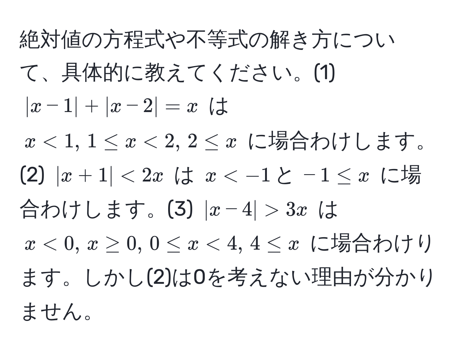 絶対値の方程式や不等式の解き方について、具体的に教えてください。(1) ( |x-1| + |x-2| = x ) は ( x < 1, , 1 ≤ x < 2, , 2 ≤ x ) に場合わけします。(2) ( |x+1| < 2x ) は ( x < -1 , と , -1 ≤ x ) に場合わけします。(3) ( |x-4| > 3x ) は ( x < 0, , x ≥ 0, , 0 ≤ x < 4, , 4 ≤ x ) に場合わけります。しかし(2)は0を考えない理由が分かりません。