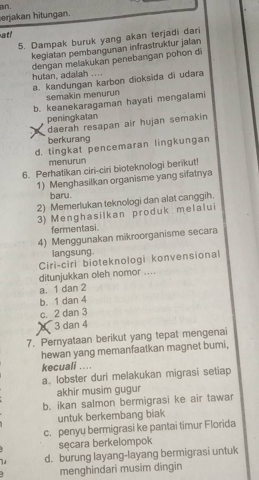 an.
erjakan hitungan.
at!
5. Dampak buruk yang akan terjadi dari
kegiatan pembangunan infrastruktur jalan
dengan melakukan penebangan pohon di
hutan, adalah ....
a. kandungan karbon dioksida di udara
semakin menurun
b. keanekaragaman hayati mengalami
peningkatan
daerah resapan air hujan semakin
berkurang
d. tingkat pencemaran lingkungan
menurun
6. Perhatikan ciri-ciri bioteknologi berikut!
1) Menghasilkan organisme yang sifatnya
baru.
2) Memerlukan teknologi dan alat canggih.
3) Menghasilkan produk melalui
fermentasi .
4) Menggunakan mikroorganisme secara
langsung.
Ciri-ciri bioteknologi konvensional
ditunjukkan oleh nomor ....
a. 1 dan 2
b. 1 dan 4
c. 2 dan 3
d 3 dan 4
7. Pernyataan berikut yang tepat mengenai
hewan yang memanfaatkan magnet bumi,
kecuali ..
a lobster duri melakukan migrasi setiap
akhir musim gugur
b. ikan salmon bermigrasi ke air tawar
untuk berkembang biak
c. penyu bermigrasi ke pantai timur Florida
secara berkelompok
1 d. burung layang-layang bermigrasi untuk
menghindari musim dingin