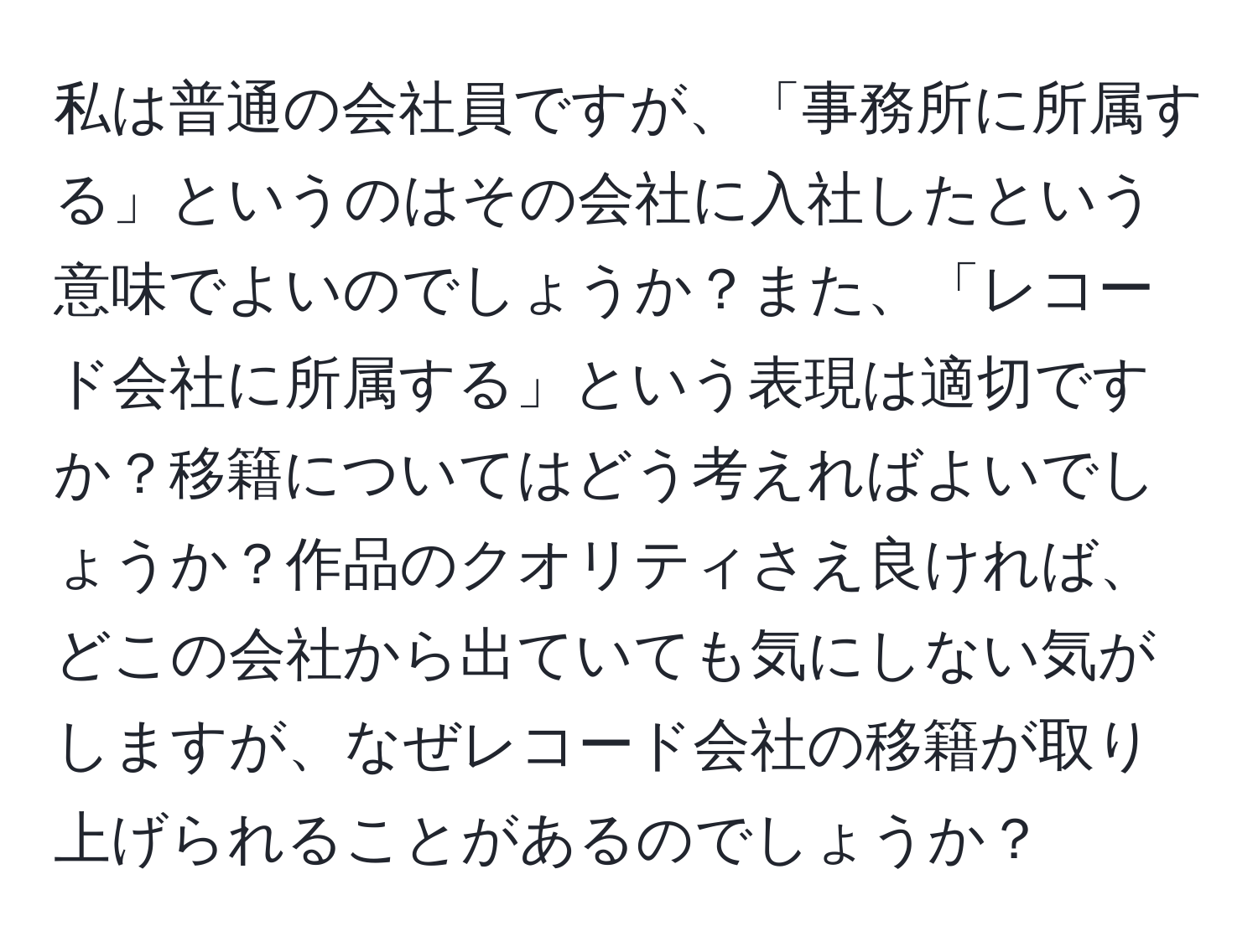 私は普通の会社員ですが、「事務所に所属する」というのはその会社に入社したという意味でよいのでしょうか？また、「レコード会社に所属する」という表現は適切ですか？移籍についてはどう考えればよいでしょうか？作品のクオリティさえ良ければ、どこの会社から出ていても気にしない気がしますが、なぜレコード会社の移籍が取り上げられることがあるのでしょうか？