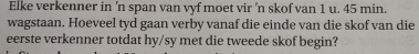 Elke verkenner in 'n span van vyf moet vir 'n skof van 1 u. 45 min. 
wagstaan. Hoeveel tyd gaan verby vanaf die einde van die skof van die 
eerste verkenner totdat hy/sy met die tweede skof begin?