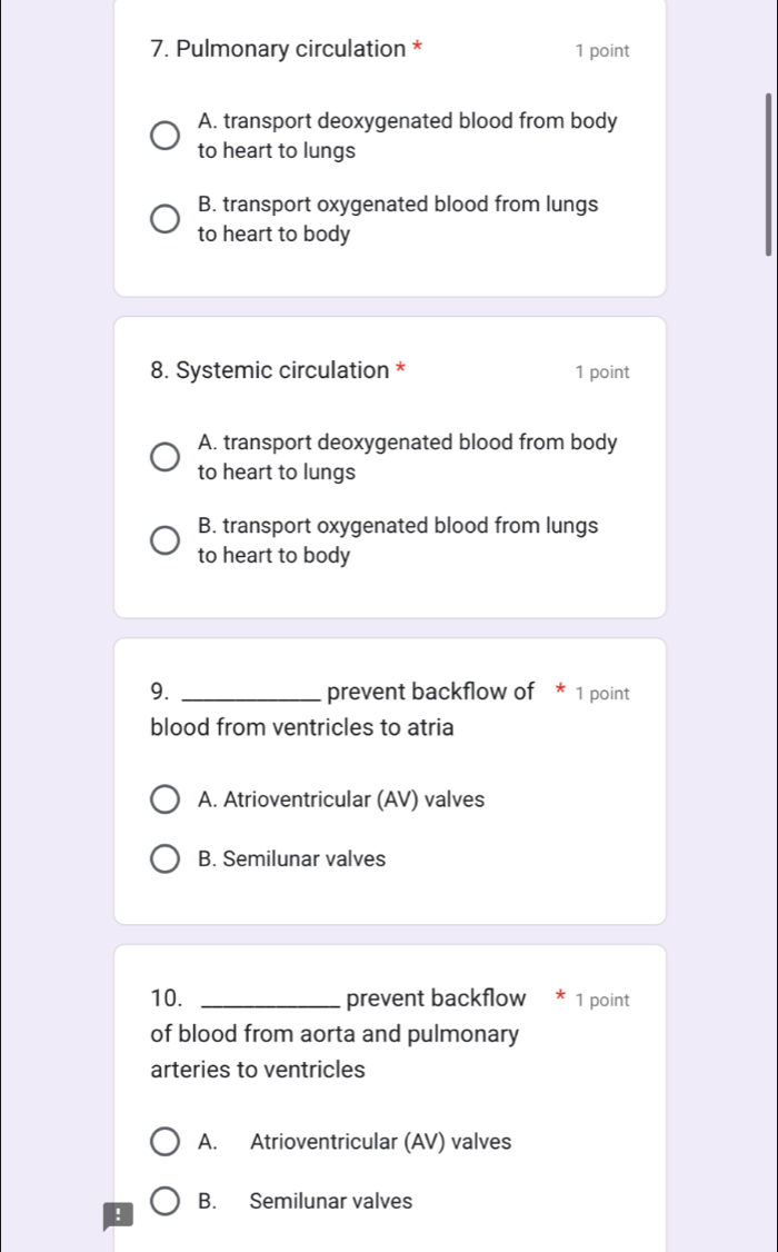 Pulmonary circulation * 1 point
A. transport deoxygenated blood from body
to heart to lungs
B. transport oxygenated blood from lungs
to heart to body
8. Systemic circulation * 1 point
A. transport deoxygenated blood from body
to heart to lungs
B. transport oxygenated blood from lungs
to heart to body
9. _prevent backflow of * 1 point
blood from ventricles to atria
A. Atrioventricular (AV) valves
B. Semilunar valves
10. _prevent backflow 1 point
of blood from aorta and pulmonary
arteries to ventricles
A. Atrioventricular (AV) valves
B. Semilunar valves
!