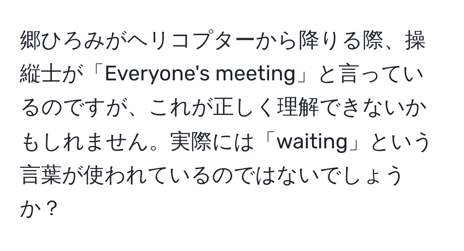 郷ひろみがヘリコプターから降りる際、操縦士が「Everyone's meeting」と言っているのですが、これが正しく理解できないかもしれません。実際には「waiting」という言葉が使われているのではないでしょうか？