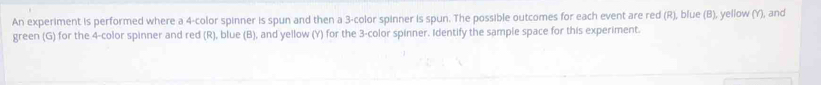 An experiment is performed where a 4 -color spinner is spun and then a 3 -color spinner is spun. The possible outcomes for each event are red (R), blue (B), yellow (Y), and 
green (G) for the 4 -color spinner and red (R), blue (B), and yellow (Y) for the 3 -color spinner. Identify the sample space for this experiment.