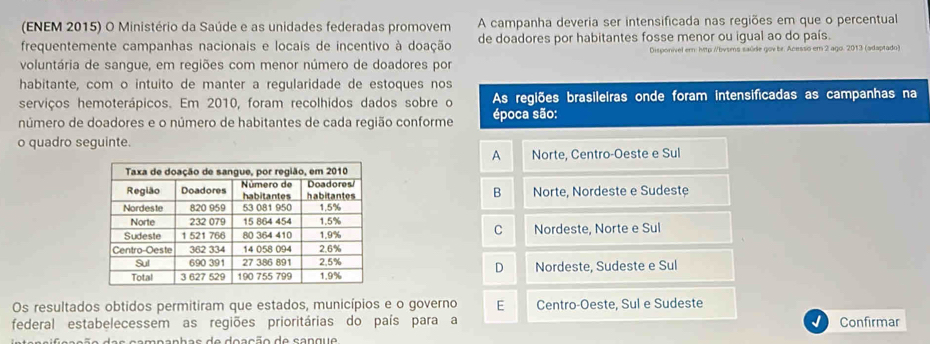 (ENEM 2015) O Ministério da Saúde e as unidades federadas promovem A campanha deveria ser intensificada nas regiões em que o percentual
frequentemente campanhas nacionais e locais de incentivo à doação de doadores por habitantes fosse menor ou igual ao do país.
Disponível em: http //bvsms saúde gov br. Acesso em 2 ago. 2013 (adaptado)
voluntária de sangue, em regiões com menor número de doadores por
habitante, com o intuito de manter a regularidade de estoques nos
serviços hemoterápicos. Em 2010, foram recolhidos dados sobre o As reglões brasileiras onde foram intensificadas as campanhas na
número de doadores e o número de habitantes de cada região conforme época são:
o quadro seguinte.
A Norte, Centro-Oeste e Sul
Norte, Nordeste e Sudeste
B
C Nordeste, Norte e Sul
D
Nordeste, Sudeste e Sul
Os resultados obtidos permitiram que estados, municípios e o governo E Centro-Oeste, Sul e Sudeste
federal estabelecessem as regiões prioritárias do país para a Confirmar