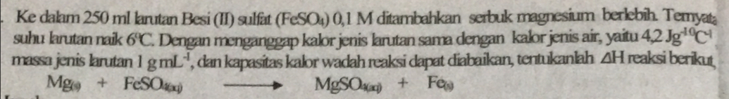 Ke dalam 250 ml larutan Besi (II) sulfat (FeSO₄) 0,1 M ditambahkan serbuk magnesium berlebih. Temyata 
suhu larutan naik 6°C. Dengan menganggap kalor jenis larutan sama dengan kalor jenis air, yaitu 4,2Jg^(-10)C^(-1)
massa jenis larutan 1gmL^(-1) , dan kapasitas kalor wadah reaksi dapat diabaikan, tentukanlah ∠ H reaksi berikut
Mg_(s)+FeSO_4(x) to MgSO_4(x)+Fe_(x)