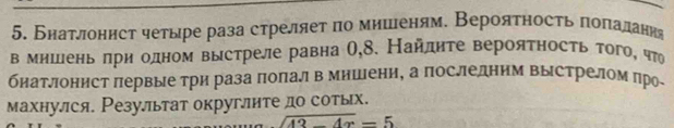 Бнатлонист четыре раза стреляет по мииеням. Вероятность попалання 
в мншень лри одном выстреле равна О,8. Найлηте вероятность того, что 
биатлонист πервые три раза πолалв мишени, а последним Βыстрелом про 
махнулся. Резулльтат округлите до сотых.
sqrt(43-4x)=5