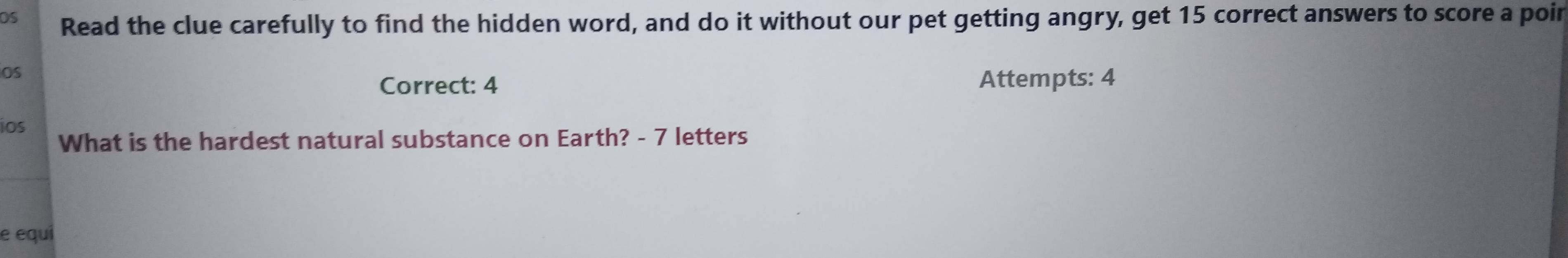 OS Read the clue carefully to find the hidden word, and do it without our pet getting angry, get 15 correct answers to score a poir 
OS 
Correct: 4 Attempts: 4
ios 
What is the hardest natural substance on Earth? - 7 letters 
e equi