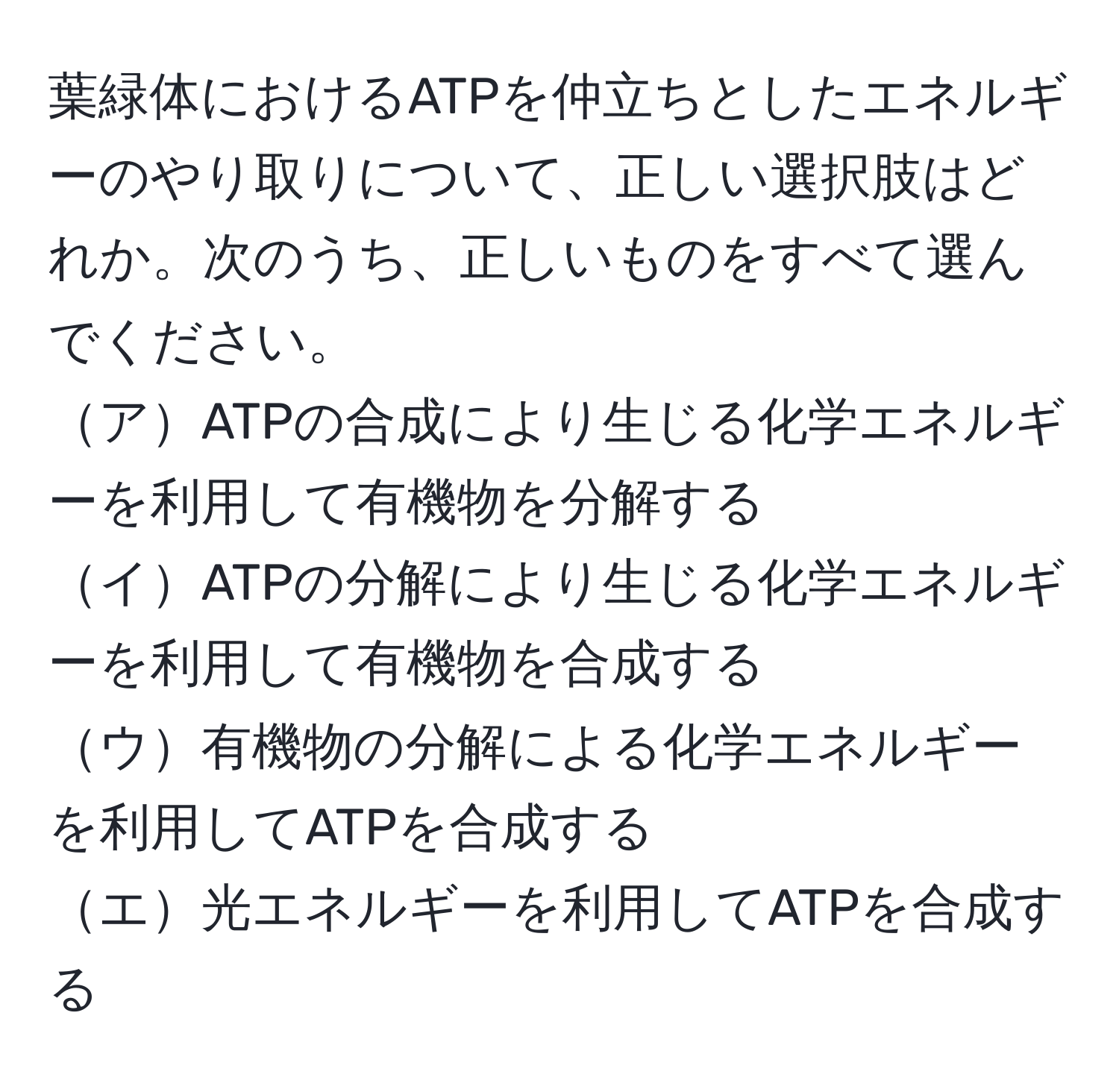 葉緑体におけるATPを仲立ちとしたエネルギーのやり取りについて、正しい選択肢はどれか。次のうち、正しいものをすべて選んでください。  
アATPの合成により生じる化学エネルギーを利用して有機物を分解する  
イATPの分解により生じる化学エネルギーを利用して有機物を合成する  
ウ有機物の分解による化学エネルギーを利用してATPを合成する  
エ光エネルギーを利用してATPを合成する