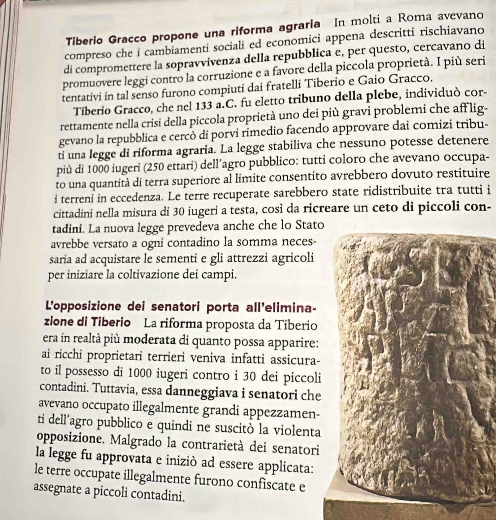 Tiberio Gracco propone una riforma agraria In molti a Roma avevano
compreso che i cambiamenti sociali ed economici appena descritti rischiavano
di compromettere la sopravvivenza della repubblica e, per questo, cercavano di
promuovere leggi contro la corruzione e a favore della piccola proprietà. I più seri
tentativi in tal senso furono compiuti dai fratelli Tiberio e Gaio Gracco.
Tiberio Gracco, che nel 133 a.C. fu eletto tribuno della plebe, individuò cor-
rettamente nella crisi della piccola proprietà uno dei più gravi problemi che aff lig-
gevano la repubblica e cercò di porvi rimedio facendo approvare dai comizi tribu-
ti una legge di riforma agraria. La legge stabiliva che nessuno potesse detenere
più di 1000 iugeri (250 ettari) dell´agro pubblico: tutti coloro che avevano occupa-
to una quantità di terra superiore al limite consentito avrebbero dovuto restituire
i terreni in eccedenza. Le terre recuperate sarebbero state ridistribuite tra tutti i
cittadini nella misura di 30 iugeri a testa, così da ricreare un ceto di piccoli con-
tadini. La nuova legge prevedeva anche che lo Stato
avrebbe versato a ogni contadino la somma neces-
saria ad acquistare le sementi e gli attrezzi agricoli
per iniziare la coltivazione dei campi.
L'opposizione dei senatori porta all'elimina-
zione di Tiberio La riforma proposta da Tiberio
era in realtà più moderata di quanto possa apparire:
ai ricchi proprietari terrieri veniva infatti assicura-
to il possesso di 1000 iugeri contro i 30 dei piccoli
contadini. Tuttavia, essa danneggiava i senatori che
avevano occupato illegalmente grandi appezzamen-
ti dell’agro pubblico e quindi ne suscitò la violenta
opposizione. Malgrado la contrarietà dei senatori
la legge fu approvata e iniziò ad essere applicata:
le terre occupate illegalmente furono confiscate e
assegnate a piccoli contadini.