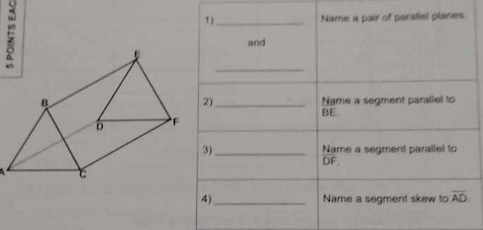 1)_ Name a pair of parallel planes. 
and 
_ 
_Name a segment parallel to 
2)
BE. 
3)_ Name a segment parallel to
DF. 

4)_ Name a segment skew to overline AD.