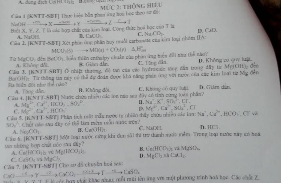 A. dung dịch Ca(HCO_3)_2
MỨC 2: thÔnG HIÊU
Câu 1 [KNTT-SBT] Thực hiện bốn phản ứng hoá học theo sợ đỗ:
NaOH xrightarrow +CO_2Xto Yxrightarrow +NaOHYxrightarrow +CaOH_2Zto T
Biết X. Y, Z. T là các hợp chất của kim loại. Công thức hoá học của T là D. ( _aO.
A. NaOH. B. CaCO_3.
C. Na_2CO_3.
Câu 2. [KNTT-SBT] Xét phản ứng phân huý muối carbonate của kim loại nhóm IIA:
MCO_3(s)to MO(s)+CO_2(g)△ _rH_(291)°
Từ MgCO_3 đến BaCO_3 , biến thiên enthalpy chuẩn của phản ứng biến đồi như thế nào?
A. Không đôi. B. Giảm dân. C. Tăng dân. D. Không có quy luật.
Câu 3. [KNTT-SBT] Ở nhiệt thường, độ tan của các hydroxide tăng dân trong dãy từ Mg(OH)_2 đến
Ba(OH)₂. Từ thông tin này có thể dự đoán được khả năng phản ứng với nước của các kim loại từ Mg đến
Ba biến đôi như thể nào?
A. Tăng dân. B. Không đổi. C. Không có quy luật. D. Giảm dân.
Câu 4. [KN TT-SBT ] Nước chứa nhiều các ion nào sau đây có tính cứng toàn phần?
A. Mg^(2+),Ca^(2+),HCO_3^(-,SO_4^(2-).
B. Na^+),K^+,SO_4^((2-),Cl^-).
C. Mg^(2+),Ca^(2+),HCO_3. D. Mg^(2+),Ca^(2+),SO_4^((2-),Cl^-).
Câu 5. [KNTT-SBT] Phân tích một mẫu nước tự nhiên thấy chứa nhiều các ion: Na^+,Ca^(2+),HCO_3 , Cl và
SO_4^(2 C. Chất nào sau đây có thể làm mêm mẫu nước trên?
A. Na_2)CO_3. C. NaOH. D. HC1.
B. Ca(OH)_2.
Câu 6. [KNTT-SBT]M6 t loại nước cứng khi đun sôi thi trở thành nước mềm. Trong loại nước này có hoà
tan những hợp chất nào sau đây?
B.
A. Ca(HCO_3)_2 và Mg(HCO_3)_2. Ca(HCO_3)_2 và MgSO_4.
C. CaSO_4 vá MgCl_2.
D. MgCl_2 và CaCl_2.
Câu 7. [KNTI-SBT] Cho sơ đồ chuyên hoá sau:
CaOto Yto CaCO_3to Tto CaSO_4
i.xyxzyxby đá các hợp chất khác nhau; mỗi mũi tên ứng với một phương trình hoá học. Các chất Z,