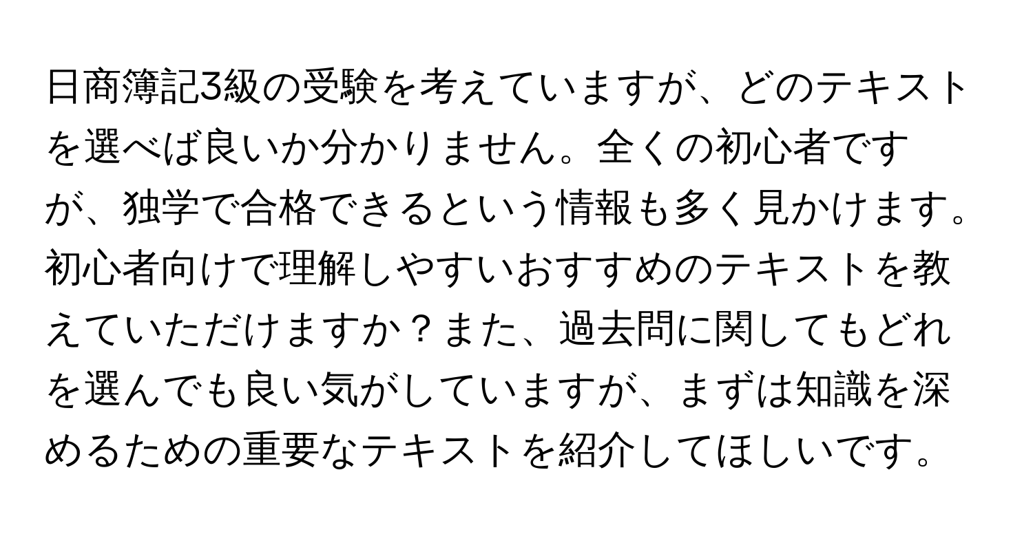 日商簿記3級の受験を考えていますが、どのテキストを選べば良いか分かりません。全くの初心者ですが、独学で合格できるという情報も多く見かけます。初心者向けで理解しやすいおすすめのテキストを教えていただけますか？また、過去問に関してもどれを選んでも良い気がしていますが、まずは知識を深めるための重要なテキストを紹介してほしいです。