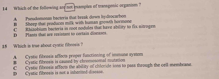 Which of the following are not examples of transgenic organism ?
A Pseudomonas bacteria that break down hydrocarbon
B Sheep that produces milk with human growth hormone
C Rhizobium bacteria in root nodules that have ability to fix nitrogen
D Plants that are resistant to certain diseases.
15 Which is true about cystic fibrosis ?
A Cystic fibrosis affects proper functioning of immune system
B Cystic fibrosis is caused by chromosomal mutation
C Cystic fibrosis affects the ability of chloride ions to pass through the cell membrane.
D Cystic fibrosis is not a inherited disease.