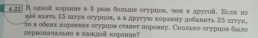 4.22 Водной корзине в 3раза больше огурцов, чем вόдругой. Εсли из 
неё взять 15 штук огурцов, а в другую корзину добавить 25 штук, 
τов обеих корзинах огурцов станет поровну, Сколько огурцов бьл 
первоначально в каждой корзине?