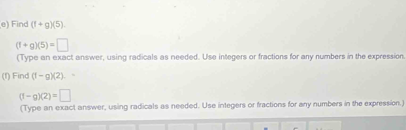 Find (f+g)(5).
(f+g)(5)=□
(Type an exact answer, using radicals as needed. Use integers or fractions for any numbers in the expression. 
(f) Find (f-g)(2).
(f-g)(2)=□
(Type an exact answer, using radicals as needed. Use integers or fractions for any numbers in the expression.)