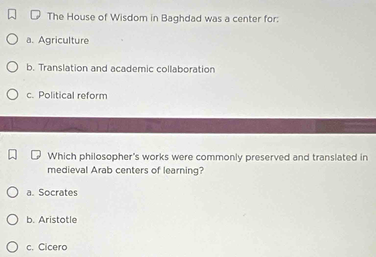 The House of Wisdom in Baghdad was a center for:
a. Agriculture
b. Translation and academic collaboration
c. Political reform
Which philosopher's works were commonly preserved and translated in
medieval Arab centers of learning?
a. Socrates
b. Aristotle
c. Cicero