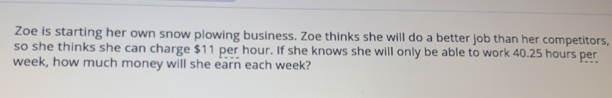 Zoe is starting her own snow plowing business. Zoe thinks she will do a better job than her competitors,
so she thinks she can charge $11 per hour. If she knows she will only be able to work 40.25 hours per
week, how much money will she earn each week?