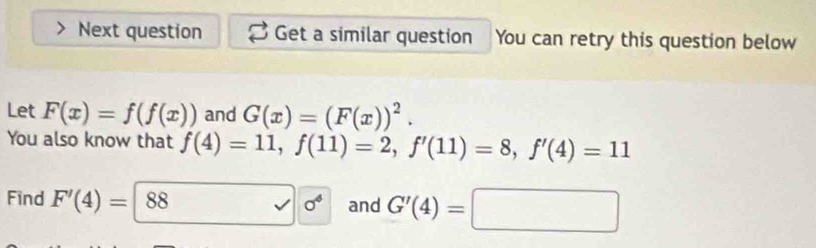 Next question Get a similar question You can retry this question below 
Let F(x)=f(f(x)) and G(x)=(F(x))^2. 
You also know that f(4)=11, f(11)=2, f'(11)=8, f'(4)=11
Find F'(4)=|88 and G'(4)=□
sigma^4