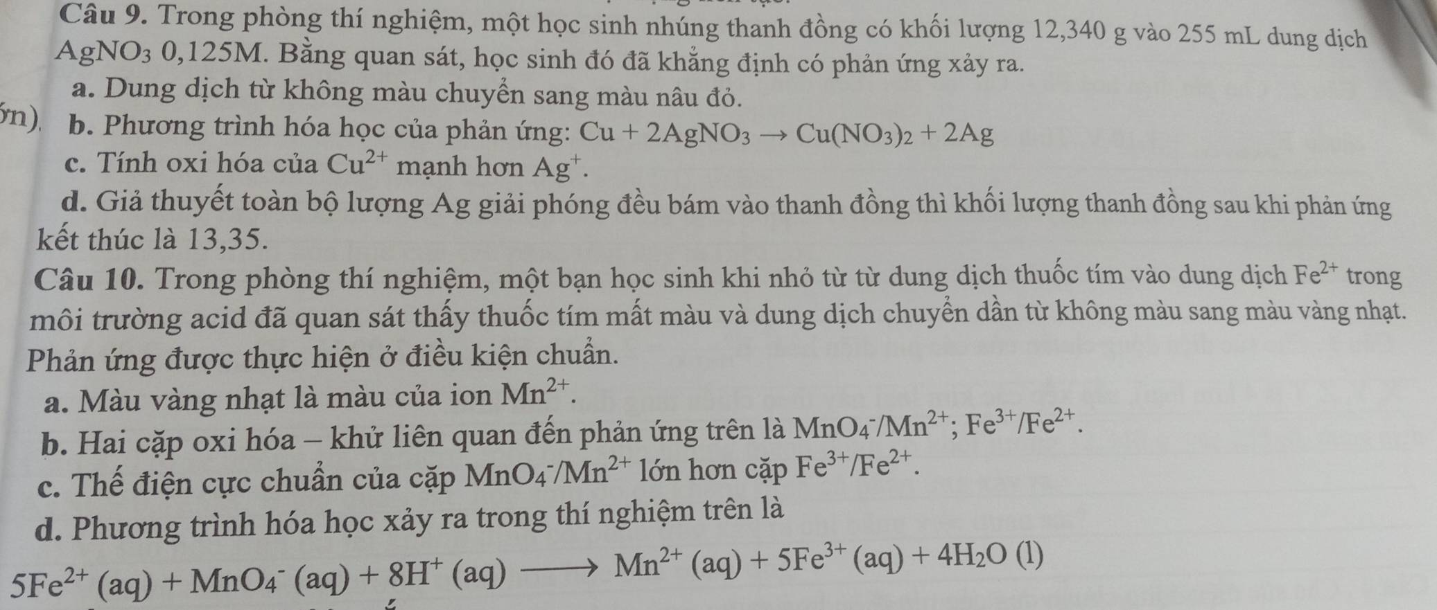 Trong phòng thí nghiệm, một học sinh nhúng thanh đồng có khối lượng 12,340 g vào 255 mL dung dịch
AgNO_3 0,125M I. Bằng quan sát, học sinh đó đã khẳng định có phản ứng xảy ra.
a. Dung dịch từ không màu chuyển sang màu nâu đỏ.
5n), b. Phương trình hóa học của phản ứng: Cu+2AgNO_3to Cu(NO_3)_2+2Ag
c. Tính oxi hóa của Cu^(2+) mạnh hơn Ag^+.
d. Giả thuyết toàn bộ lượng Ag giải phóng đều bám vào thanh đồng thì khối lượng thanh đồng sau khi phản ứng
kết thúc là 13,35.
Câu 10. Trong phòng thí nghiệm, một bạn học sinh khi nhỏ từ từ dung dịch thuốc tím vào dung dịch Fe^(2+) trong
môi trường acid đã quan sát thấy thuốc tím mất màu và dung dịch chuyển dần từ không màu sang màu vàng nhạt.
Phản ứng được thực hiện ở điều kiện chuẩn.
a. Màu vàng nhạt là màu của ion Mn^(2+).
b. Hai cặp oxi hóa - khử liên quan đến phản ứng trên là MnO4 /Mn^(2+);Fe^(3+)/Fe^(2+).
c. Thế điện cực chuẩn của cặp MnO_4^(-/Mn^2+) lớn hơn cặp Fe^(3+)/Fe^(2+).
d. Phương trình hóa học xảy ra trong thí nghiệm trên là
5Fe^(2+)(aq)+MnO_4^(-(aq)+8H^+)(aq)to Mn^(2+)(aq)+5Fe^(3+)(aq)+4H_2O(l)