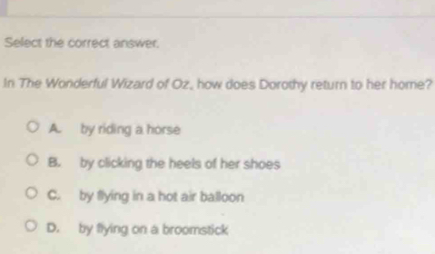 Select the correct answer.
In The Wonderful Wizard of Oz, how does Dorothy return to her home?
A. by riding a horse
B. by clicking the heels of her shoes
C. by flying in a hot air balloon
D. by flying on a broomstick