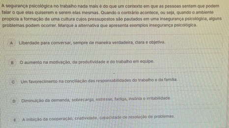 A segurança psicológica no trabalho nada mais é do que um contexto em que as pessoas sentem que podem
falar o que elas quiserem e serem elas mesmas. Quando o contrário acontece, ou seja, quando o ambiente
propicia a formação de uma cultura cujos pressupostos são pautados em uma insegurança psicológica, alguns
problemas podem ocorrer. Marque a alternativa que apresenta exemplos insegurança psicológica.
A Liberdade para conversar, sempre de maneira verdadeira, clara e objetiva.
B O aumento na motivação, da produtividade e do trabalho em equipe.
C Um favorecimento na conciliação das responsabilidades do trabalho e da família.
D Diminuição da demanda, sobrecarga, estresse, fadiga, insônia e irritabilidade.
E A inibição da cooperação, criatividade, capacidade de resolução de problemas