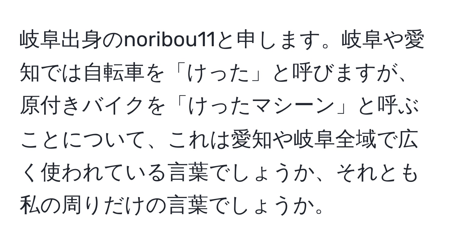 岐阜出身のnoribou11と申します。岐阜や愛知では自転車を「けった」と呼びますが、原付きバイクを「けったマシーン」と呼ぶことについて、これは愛知や岐阜全域で広く使われている言葉でしょうか、それとも私の周りだけの言葉でしょうか。