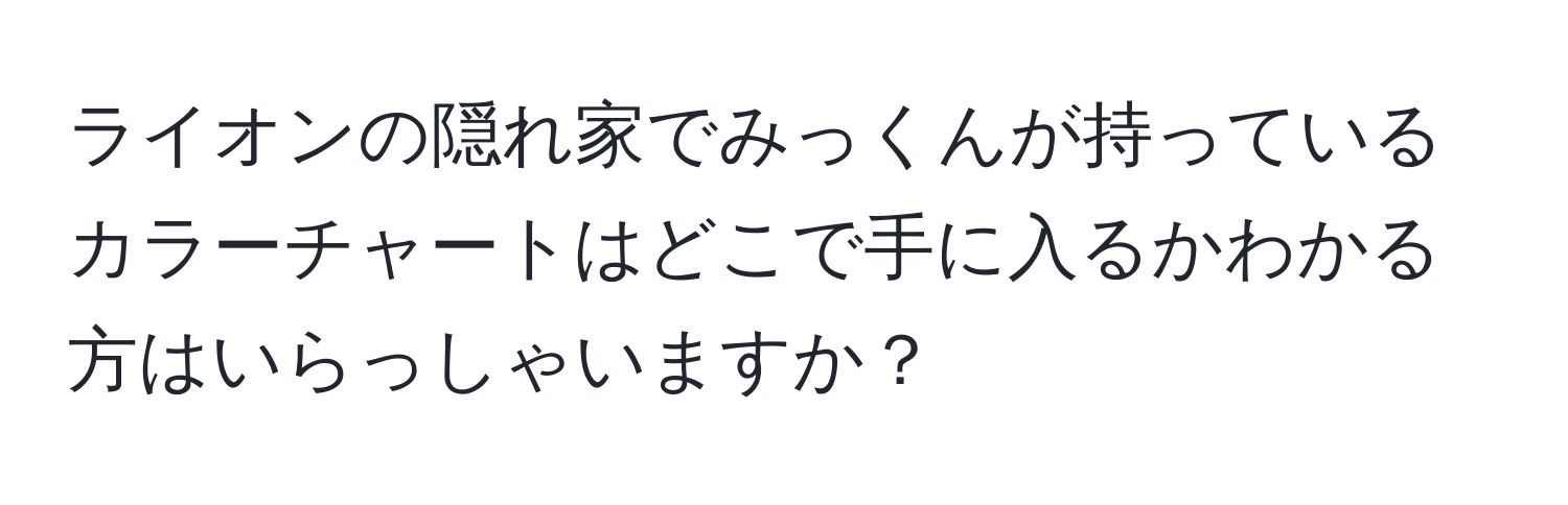 ライオンの隠れ家でみっくんが持っているカラーチャートはどこで手に入るかわかる方はいらっしゃいますか？