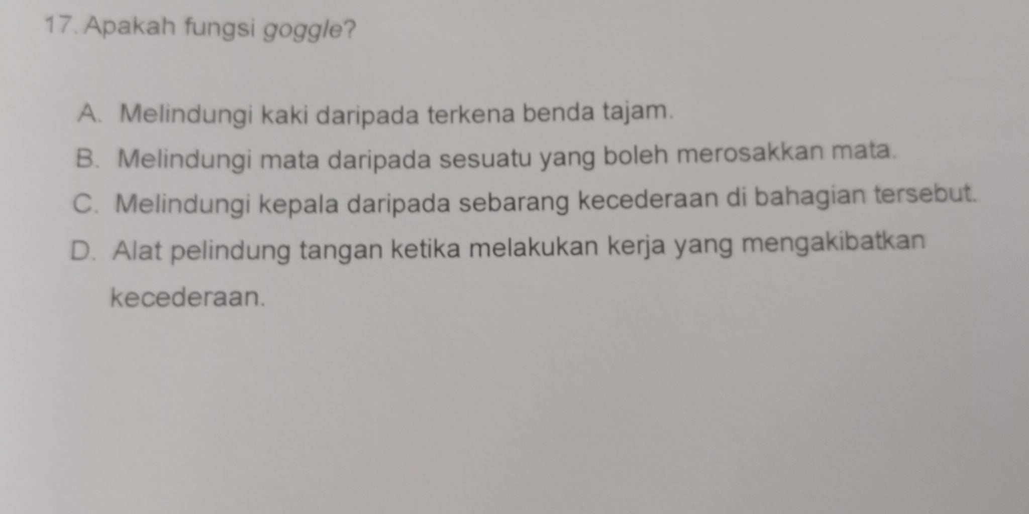 Apakah fungsi goggle?
A. Melindungi kaki daripada terkena benda tajam.
B. Melindungi mata daripada sesuatu yang boleh merosakkan mata.
C. Melindungi kepala daripada sebarang kecederaan di bahagian tersebut.
D. Alat pelindung tangan ketika melakukan kerja yang mengakibatkan
kecederaan.