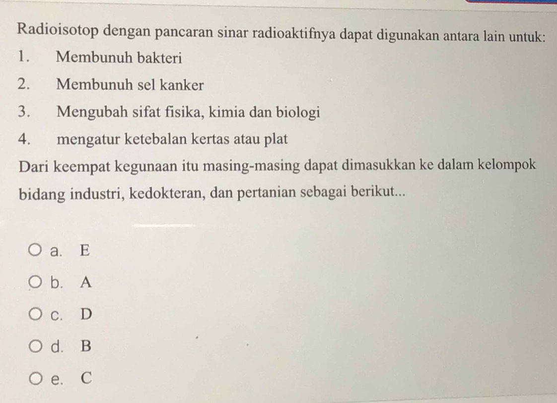 Radioisotop dengan pancaran sinar radioaktifnya dapat digunakan antara lain untuk:
1. Membunuh bakteri
2. Membunuh sel kanker
3. Mengubah sifat fisika, kimia dan biologi
4. mengatur ketebalan kertas atau plat
Dari keempat kegunaan itu masing-masing dapat dimasukkan ke dalam kelompok
bidang industri, kedokteran, dan pertanian sebagai berikut...
a. E
b. A
c. D
d. B
e. C