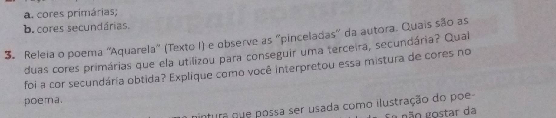 a. cores primárias;
b. cores secundárias.
3. Releia o poema “Aquarela” (Texto I) e observe as “pinceladas” da autora. Quais são as
duas cores primárias que ela utilizou para conseguir uma terceira, secundária? Qual
foi a cor secundária obtida? Explique como você interpretou essa mistura de cores no
poema.
ntura que possa ser usada como ilustração do poe-
gão gostar da