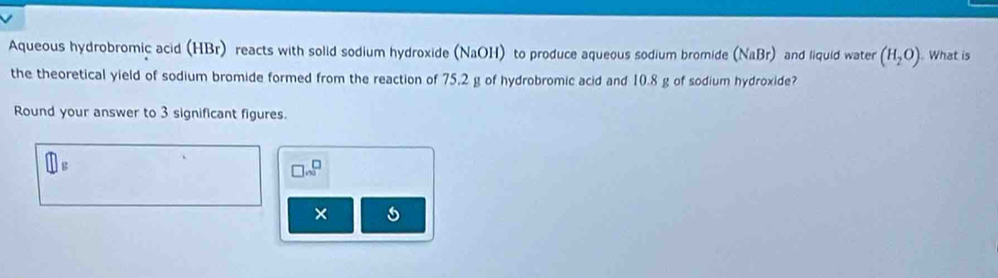 Aqueous hydrobromic acid (HBr) reacts with solid sodium hydroxide (NaOH) to produce aqueous sodium bromide (NaBr) and liquid water (H_2O). What is 
the theoretical yield of sodium bromide formed from the reaction of 75,2 g of hydrobromic acid and 10.8 g of sodium hydroxide? 
Round your answer to 3 significant figures.
□ .∈fty^
×