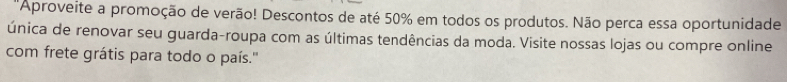 'Aproveite a promoção de verão! Descontos de até 50% em todos os produtos. Não perca essa oportunidade 
única de renovar seu guarda-roupa com as últimas tendências da moda. Visite nossas lojas ou compre online 
com frete grátis para todo o país.''