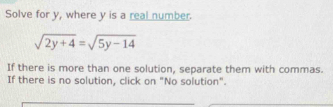 Solve for y, where y is a real number.
sqrt(2y+4)=sqrt(5y-14)
If there is more than one solution, separate them with commas. 
If there is no solution, click on "No solution".