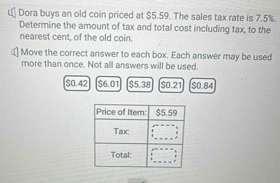 Dora buys an old coin priced at $5.59. The sales tax rate is 7.5%.
Determine the amount of tax and total cost including tax, to the
nearest cent, of the old coin.
Move the correct answer to each box. Each answer may be used
more than once. Not all answers will be used.
$0.42 $6.01 $5.38 $0.21 $0.84