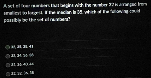 A set of four numbers that begins with the number 32 is arranged from
smallest to largest. If the median is 35, which of the following could
possibly be the set of numbers?
32, 35, 38, 41
32, 34, 36, 38
32, 36, 40, 44
32, 32, 36, 38