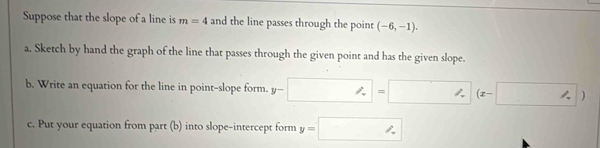 Suppose that the slope of a line is m=4 and the line passes through the point (-6,-1). 
a. Sketch by hand the graph of the line that passes through the given point and has the given slope. 
b. Write an equation for the line in point-slope form. y-□ =□ (x-□ )
c. Put your equation from part (b) into slope-intercept form y=□