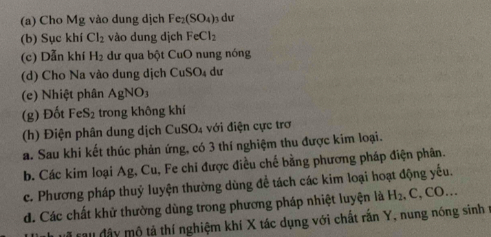 Cho Mg vào dung dịch Fe_2(SO_4) dư 
(b) Sục khí Cl_2 vào dung dịch FeCl_2
(c) Dẫn khí H_2 dư qua bột CuO nung nóng 
(d) Cho Na vào dung dịch CuSO_4 dư 
(e) Nhiệt phân AgNO_3
(g) Đốt FeS_2 trong không khí 
(h) Điện phân dung dịch CuSO₄ với điện cực trơ 
a. Sau khi kết thúc phản ứng, có 3 thí nghiệm thu được kim loại. 
b. Các kim loại Ag, Cu, Fe chi được điều chế bằng phương pháp điện phân. 
c. Phương pháp thuỷ luyện thường dùng để tách các kim loại hoạt động yếu. 
d. Các chất khử thường dùng trong phương pháp nhiệt luyện là H_2 , C, CO… 
cã sau đây mộ tả thí nghiệm khí X tác dụng với chất rắn Y, nung nóng sinh r