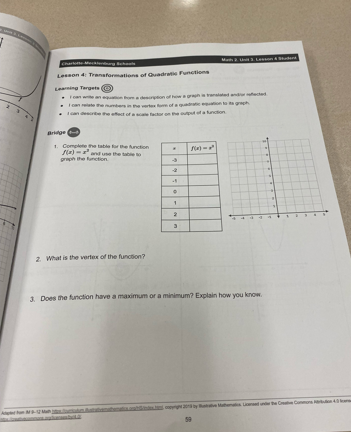 Lesson 3
Charlotte-Mecklenburg Schools Math 2. Unit 3. Lesson 4 Student
Lesson 4: Transformations of Quadratic Functions
Learning Targets o
I can write an equation from a description of how a graph is translated and/or reflected.
2 I can relate the numbers in the vertex form of a quadratic equation to its graph.
3
I can describe the effect of a scale factor on the output of a function.
1
Bridge
1. Complete the table for the function
f(x)=x^2 and use the table to
graph the function. 
8 6
2. What is the vertex of the function?
3. Does the function have a maximum or a minimum? Explain how you know.
Adapted from IM 9-12 Math https://curriculum.illustrativemathematics.org/HS/index.html, copyright 2019 by Illustrative Mathematics. Licensed under the Creative Commons Attribution 4.0 licens
htps:/reativecommons.org/licenses/by/4.0/.
59