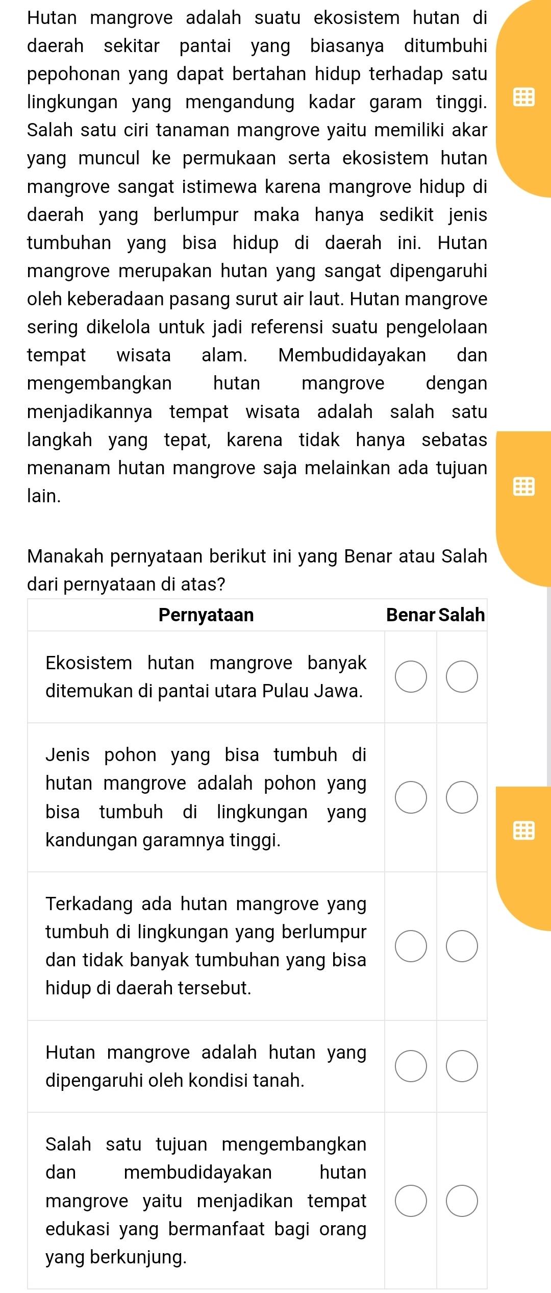 Hutan mangrove adalah suatu ekosistem hutan di 
daerah sekitar pantai yang biasanya ditumbuhi 
pepohonan yang dapat bertahan hidup terhadap satu 
lingkungan yang mengandung kadar garam tinggi. 
Salah satu ciri tanaman mangrove yaitu memiliki akar 
yang muncul ke permukaan serta ekosistem hutan . 
mangrove sangat istimewa karena mangrove hidup di 
daerah yang berlumpur maka hanya sedikit jenis 
tumbuhan yang bisa hidup di daerah ini. Hutan 
mangrove merupakan hutan yang sangat dipengaruhi 
oleh keberadaan pasang surut air laut. Hutan mangrove 
sering dikelola untuk jadi referensi suatu pengelolaan 
tempat wisata alam. Membudidayakan dan 
mengembangkan hutan mangrove dengan 
menjadikannya tempat wisata adalah salah satu 
langkah yang tepat, karena tidak hanya sebatas 
menanam hutan mangrove saja melainkan ada tujuan 
lain. 
Manakah pernyataan berikut ini yang Benar atau Salah 
d 
yang berkunjung.