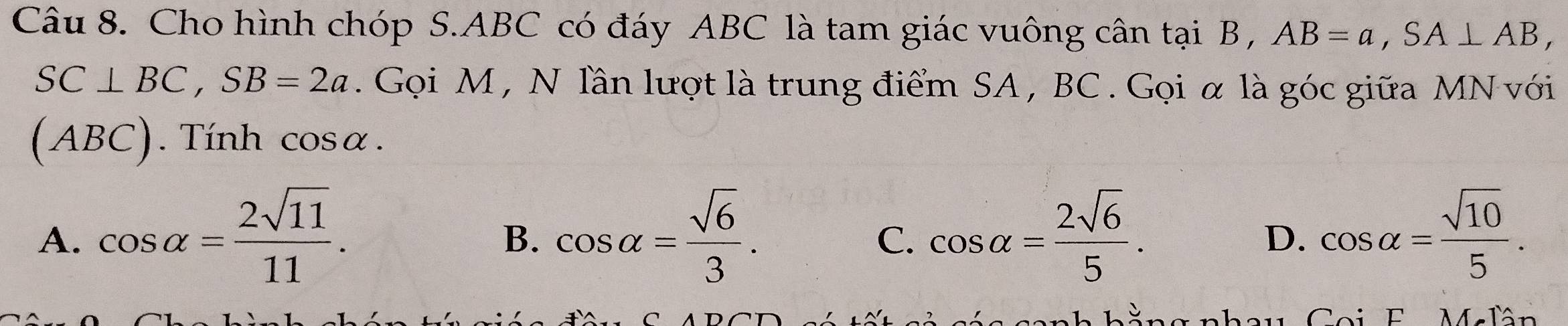 Cho hình chóp S. ABC có đáy ABC là tam giác vuông cân tại B , AB=a, SA⊥ AB,
SC⊥ BC, SB=2a. Gọi M , N lần lượt là trung điểm SA , BC. Gọi α là góc giữa MN với
(ABC). Tính cos alpha.
A. cos alpha = 2sqrt(11)/11 . cos alpha = sqrt(6)/3 . cos alpha = 2sqrt(6)/5 . cos alpha = sqrt(10)/5 . 
B.
C.
D.