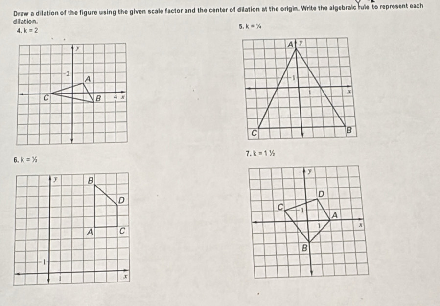 Draw a dilation of the figure using the given scale factor and the center of dilation at the origin. Write the algebraic rule to represent each 
dilation. 
4. k=2
5. k=1/4
7. k=11/2
6. k=1/2