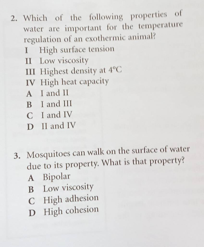 Which of the following properties of
water are important for the temperature
regulation of an exothermic animal?
I High surface tension
II Low viscosity
III Highest density at 4°C
IV High heat capacity
A I and II
B I and III
C I and IV
D II and IV
3. Mosquitoes can walk on the surface of water
due to its property. What is that property?
A Bipolar
B Low viscosity
C High adhesion
D High cohesion