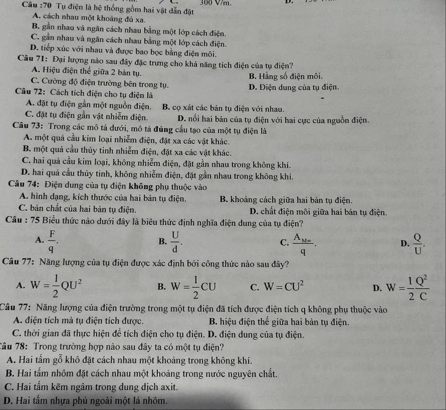 300 V/m.
D.
Câu :70 Tụ điện là hệ thống gồm hai vật dẫn đặt
A. cách nhau một khoảng đủ xa.
B. gần nhau và ngăn cách nhau bằng một lớp cách điện.
C. gần nhau và ngăn cách nhau bằng một lớp cách điện.
D. tiếp xúc với nhau và được bao bọc bằng điện môi.
Câu 71: Đại lượng nào sau đây đặc trưng cho khả năng tích điện của tụ điện?
A. Hiệu điện thế giữa 2 bản tụ.
B. Hằng số điện môi.
C. Cường độ điện trường bên trong tụ.
Câu 72: Cách tích điện cho tụ điện là D. Điện dung của tụ điện.
A. đặt tụ điện gần một nguồn điện. B. cọ xát các bản tụ điện với nhau.
C. đặt tụ điện gần vật nhiễm điện. D. nối hai bản của tụ điện với hai cực của nguồn điện.
Câu 73: Trong các mô tả dưới, mô tả đúng cấu tạo của một tụ điện là
A. một quả cầu kim loại nhiễm điện, đặt xa các vật khác.
B. một quả cầu thủy tinh nhiễm điện, đặt xa các vật khác.
C. hai quả cầu kim loại, không nhiễm điện, đặt gần nhau trong không khí.
D. hai quả cầu thủy tinh, không nhiễm điện, đặt gần nhau trong không khí.
Câu 74: Điện dung của tụ điện không phụ thuộc vào
A. hình dạng, kích thước của hai bản tụ điện. B. khoảng cách giữa hai bản tụ điện.
C. bản chất của hai bản tụ điện. D. chất điện môi giữa hai bản tụ điện.
Câu : 75 Biểu thức nào dưới đây là biêu thức định nghĩa điện dung của tụ điện?
A.  F/q .  U/d . frac A_M∈fty q.  Q/U .
B.
C.
D.
Câu 77: Năng lượng của tụ điện được xác định bởi công thức nào sau đây?
A. W= 1/2 QU^2 W= 1/2 CU C. W=CU^2 D. W= 1/2  Q^2/C 
B.
Câu 77: Năng lượng của điện trường trong một tụ điện đã tích được điện tích q không phụ thuộc vào
A. điện tích mà tụ điện tích được. B. hiệu điện thế giữa hai bản tụ điện.
C. thời gian đã thực hiện để tích điện cho tụ điện. D. điện dung của tụ điện.
Tâu 78: Trong trường hợp nào sau đây ta có một tụ điện?
A. Hai tấm gỗ khô đặt cách nhau một khoảng trong không khí.
B. Hai tấm nhôm đặt cách nhau một khoảng trong nước nguyên chất.
C. Hai tấm kẽm ngâm trong dung dịch axit.
D. Hai tấm nhựa phủ ngoài một lá nhôm.